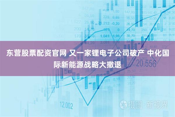 东营股票配资官网 又一家锂电子公司破产 中化国际新能源战略大撤退