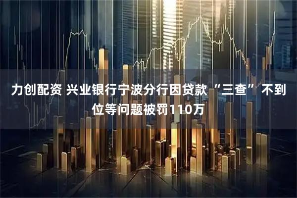 力创配资 兴业银行宁波分行因贷款 “三查” 不到位等问题被罚110万