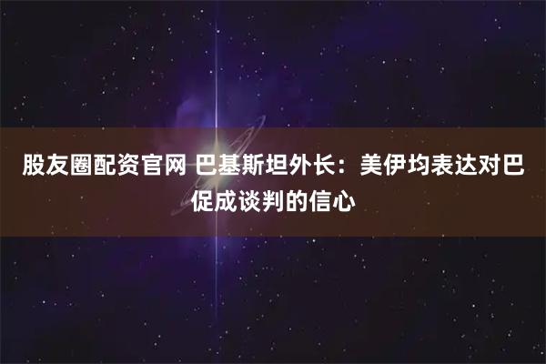股友圈配资官网 巴基斯坦外长:美伊均表达对巴促成谈判的信心