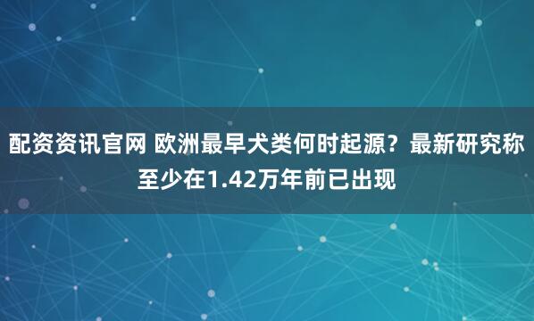 配资资讯官网 欧洲最早犬类何时起源?最新研究称至少在1.42万年前已出现