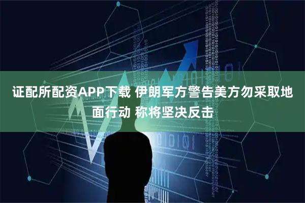 证配所配资APP下载 伊朗军方警告美方勿采取地面行动 称将坚决反击