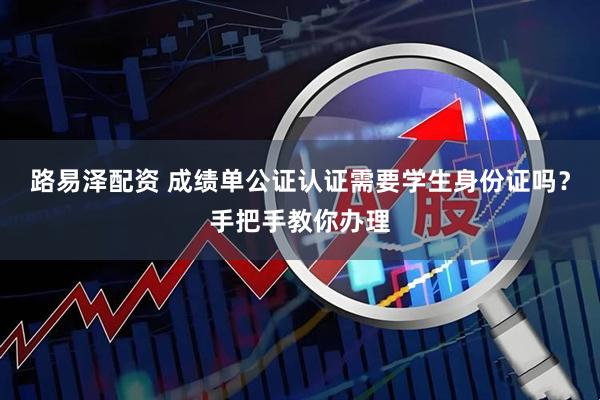 路易泽配资 成绩单公证认证需要学生身份证吗？手把手教你办理