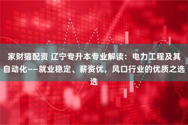 家财猫配资 辽宁专升本专业解读：电力工程及其自动化——就业稳定、薪资优，风口行业的优质之选