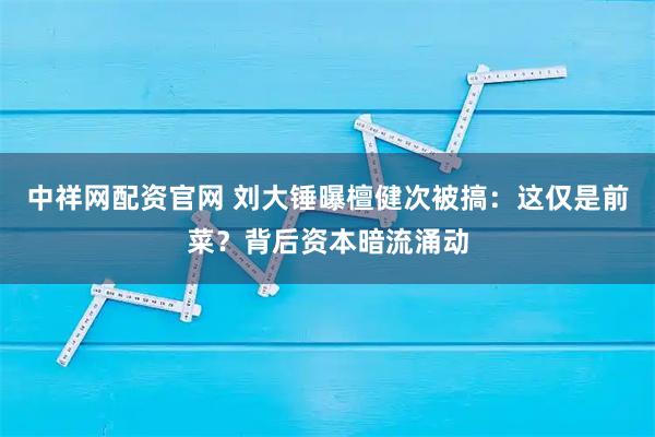 中祥网配资官网 刘大锤曝檀健次被搞：这仅是前菜？背后资本暗流涌动