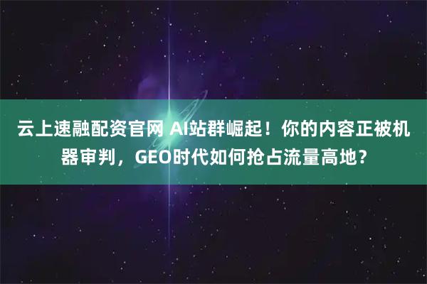 云上速融配资官网 AI站群崛起！你的内容正被机器审判，GEO时代如何抢占流量高地？