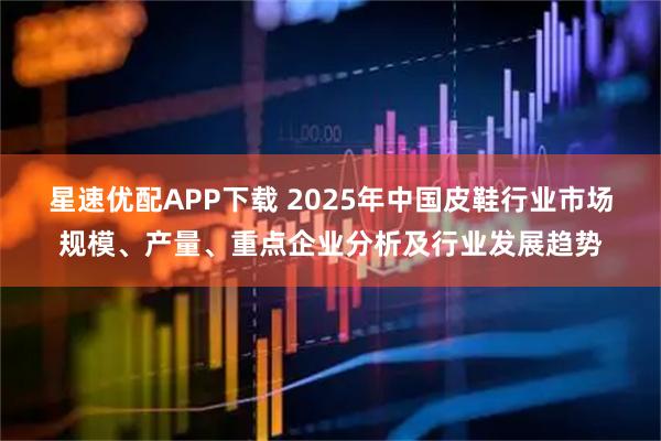 星速优配APP下载 2025年中国皮鞋行业市场规模、产量、重点企业分析及行业发展趋势