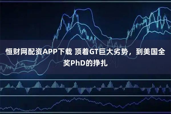 恒财网配资APP下载 顶着GT巨大劣势，到美国全奖PhD的挣扎