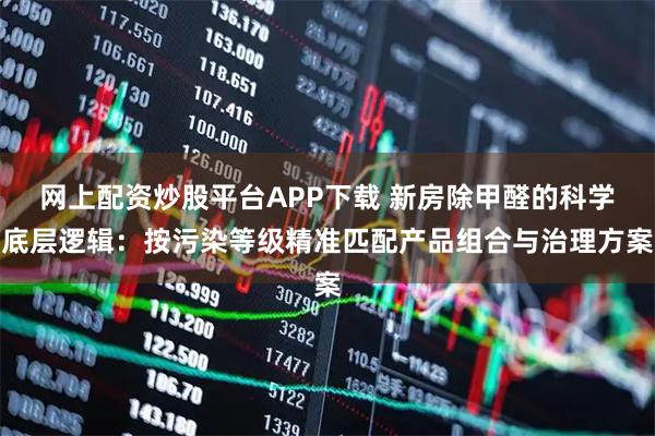 网上配资炒股平台APP下载 新房除甲醛的科学底层逻辑：按污染等级精准匹配产品组合与治理方案