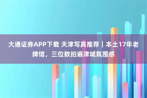 大通证券APP下载 天津写真推荐｜本土17年老牌馆，三位数拍遍津城氛围感