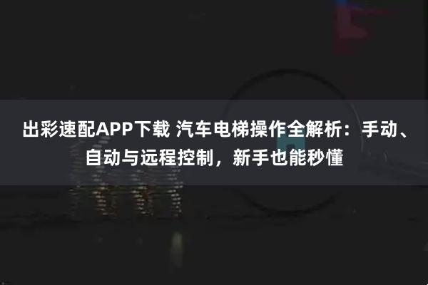 出彩速配APP下载 汽车电梯操作全解析：手动、自动与远程控制，新手也能秒懂