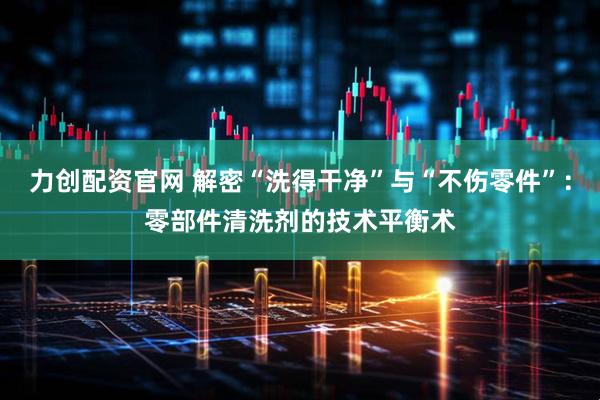 力创配资官网 解密“洗得干净”与“不伤零件”：零部件清洗剂的技术平衡术