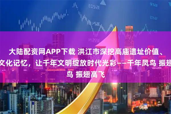 大陆配资网APP下载 洪江市深挖高庙遗址价值、激活文化记忆，让千年文明绽放时代光彩——千年凤鸟 振翅高飞