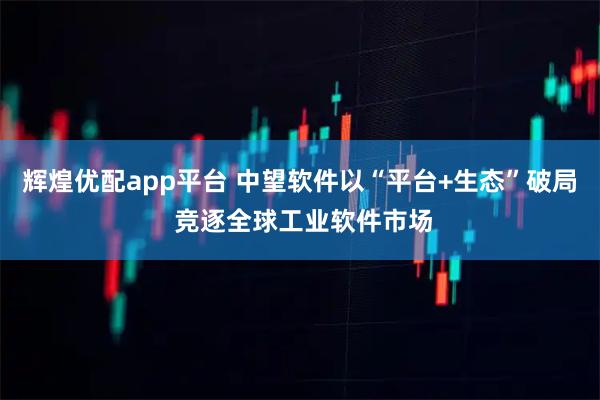 辉煌优配app平台 中望软件以“平台+生态”破局 竞逐全球工业软件市场
