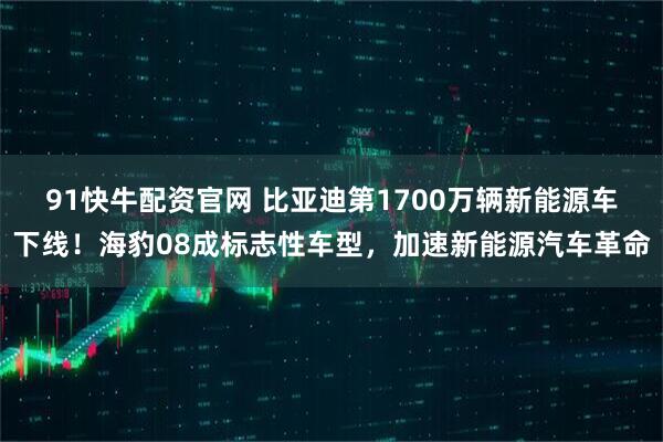 91快牛配资官网 比亚迪第1700万辆新能源车下线！海豹08成标志性车型，加速新能源汽车革命