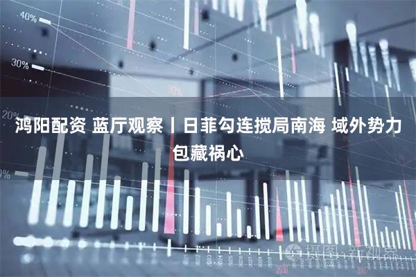 鸿阳配资 蓝厅观察丨日菲勾连搅局南海 域外势力包藏祸心