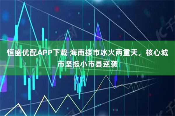 恒盛优配APP下载 海南楼市冰火两重天，核心城市坚挺小市县逆袭