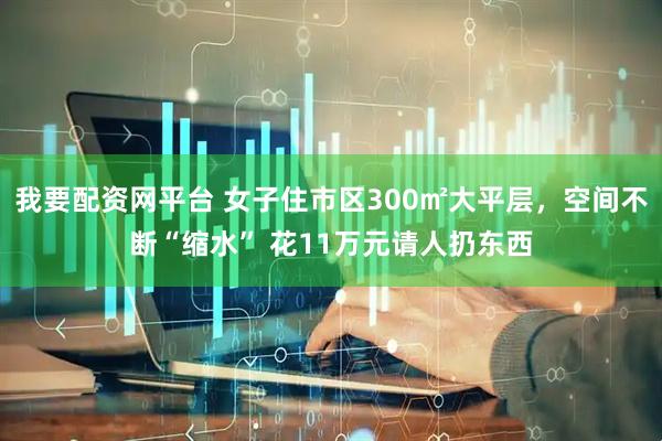 我要配资网平台 女子住市区300㎡大平层，空间不断“缩水” 花11万元请人扔东西